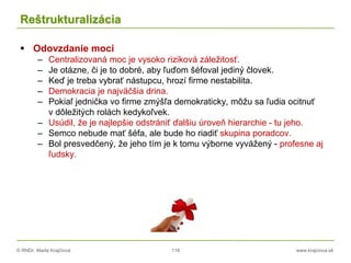 © RNDr. Marta Krajčíová 118 www.krajciova.sk
Reštrukturalizácia
 Odovzdanie moci
– Centralizovaná moc je vysoko riziková záležitosť.
– Je otázne, či je to dobré, aby ľuďom šéfoval jediný človek.
– Keď je treba vybrať nástupcu, hrozí firme nestabilita.
– Demokracia je najväčšia drina.
– Pokiaľ jednička vo firme zmýšľa demokraticky, môžu sa ľudia ocitnuť
v dôležitých rolách kedykoľvek.
– Usúdil, že je najlepšie odstrániť ďalšiu úroveň hierarchie - tu jeho.
– Semco nebude mať šéfa, ale bude ho riadiť skupina poradcov.
– Bol presvedčený, že jeho tím je k tomu výborne vyvážený - profesne aj
ľudsky.
 