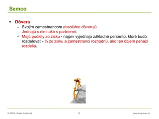 © RNDr. Marta Krajčíová 12 www.krajciova.sk
Semco
 Dôvera
– Svojim zamestnancom absolútne dôverujú.
– Jednajú s nimi ako s partnermi.
– Majú podiely zo zisku - najprv vyjednajú základné percento, ktoré budú
rozdeľovať - ¼ zo zisku a zamestnanci rozhodnú, ako ten objem peňazí
rozdelia.
 