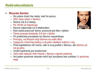 © RNDr. Marta Krajčíová 120 www.krajciova.sk
Reštrukturalizácia
 Ricardo Semler
– Do práce chodí iba vtedy, keď ho pozvú.
– 30% času strávi v Semcu.
– Ročne má 2-3 obedy.
– Po 18:00 už nepracuje.
– Denne odpovedá na 5 telefonátov.
– Keď začal pracovať doma, pracoval pol dňa v týždni.
– Teraz pracuje doobeda 3-5 dni v týždni.
– Pri praktickej prevádzke ho Semco nepotrebuje.
– Princípy, na ktorých stojí Semco sa rodili dlho.
– Vyplynuli z firemnej kultúry a tá patrí všetkým ľuďom v nej.
– Proti kapitalizmu nič nemá, váži si svoj podiel v Semcu, ale Semco už
nie je jeho.
– Urobil opatrenia pre budúcnosť.
– Jeho deti nebudú mať miesto v Semcu vopred zaistené.
– Ani jeden potomok nebude môcť byť povýšený bez súhlasu ¾ správnej
rady.
 