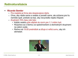 © RNDr. Marta Krajčíová 121 www.krajciova.sk
Reštrukturalizácia
 Ricardo Semler
– Pre majiteľa je firma ako dospievajúce dieťa.
– Chce, aby rástla sama a vedela si poradiť sama, ale súčasne pre ňu
nemôže spať, pretože sa bojí, aby nevyviedla nejakú hlúposť.
– Zvyšných 70% času robí toto:
• Každú nedeľu píše stĺpček do novín pre 1,1 milión ľudí.
• Rozpráva sa o Semcu so spoločnosťami a obchodnými skupinami
na celom svete.
• Ročne má 15-20 prednášok a účtuje si veľkú sumu, aby ich
obmedzil.
 