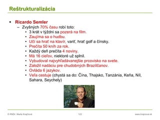 © RNDr. Marta Krajčíová 122 www.krajciova.sk
Reštrukturalizácia
 Ricardo Semler
– Zvyšných 70% času robí toto:
• 3 krát v týždni sa pozerá na film.
• Zaujíma sa o hudbu.
• Učí sa hrať na klavír, variť, hrať golf a čínsky.
• Prečíta 50 kníh za rok.
• Každý deň prečíta 4 noviny.
• Má 16 cieľov, niektoré už splnil.
• Vybudoval najvyhľadávanejšie prcovisko na svete.
• Založil nadáciu pre chudobných Brazílčanov.
• Ovláda 6 jazykov.
• Veľa cestuje (chystá sa do: Čína, Thajsko, Tanzánia, Keňa, Níl,
Sahara, Seychely)
 