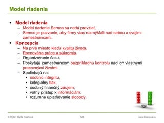 © RNDr. Marta Krajčíová 128 www.krajciova.sk
Model riadenia
 Model riadenia
– Model riadenia Semca sa nedá prevziať.
– Semco je pozvanie, aby firmy viac rozmýšľali nad sebou a svojimi
zamestnancami.
 Koncepcia
– Na prvé miesto kladú kvalitu života.
– Rovnováha práce a súkromia.
– Organizovanie času.
– Poskytujú zamestnancom bezpríkladnú kontrolu nad ich vlastnými
pracovnými životmi.
– Spoliehajú na:
• osobnú integritu,
• kolegiálny tlak,
• osobný finančný záujem,
• voľný prístup k informáciám,
• rozumné uplatňovanie slobody.
 