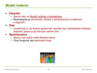 © RNDr. Marta Krajčíová 129 www.krajciova.sk
Model riadenia
 Filozofia
– Semco stojí na filozofii slobody a demokracie.
– Rozhodujúca je otvorenosť, dôvera v zamestnancov a nedôvera
k dogmám.
 Zisk
– Uvedomujú si, že žiadna spoločnosť nemôže byť z dlhodobého hľadiska
úspešná, pokiaľ je jej hlavným cieľom zisk.
 Spoločenstvo
– Nechcú byť jedna veľká šťastná rodina.
– Chcú fungovať ako obchodná firma.
 