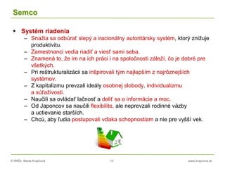 © RNDr. Marta Krajčíová 13 www.krajciova.sk
Semco
 Systém riadenia
– Snažia sa odbúrať slepý a iracionálny autoritársky systém, ktorý znižuje
produktivitu.
– Zamestnanci vedia riadiť a viesť sami seba.
– Znamená to, že im na ich práci i na spoločnosti záleží, čo je dobré pre
všetkých.
– Pri reštrukturalizácii sa inšpirovali tým najlepším z najrôznejších
systémov.
– Z kapitalizmu prevzali ideály osobnej slobody, individualizmu
a súťaživosti.
– Naučili sa ovládať lačnosť a deliť sa o informácie a moc.
– Od Japoncov sa naučili flexibilite, ale neprevzali rodinné väzby
a uctievanie starších.
– Chcú, aby ľudia postupovali vďaka schopnostiam a nie pre vyšší vek.
 