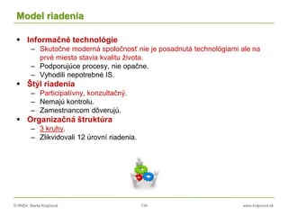 © RNDr. Marta Krajčíová 134 www.krajciova.sk
Model riadenia
 Informačné technológie
– Skutočne moderná spoločnosť nie je posadnutá technológiami ale na
prvé miesto stavia kvalitu života.
– Podporujúce procesy, nie opačne.
– Vyhodili nepotrebné IS.
 Štýl riadenia
– Participatívny, konzultačný.
– Nemajú kontrolu.
– Zamestnancom dôverujú.
 Organizačná štruktúra
– 3 kruhy.
– Zlikvidovali 12 úrovní riadenia.
 