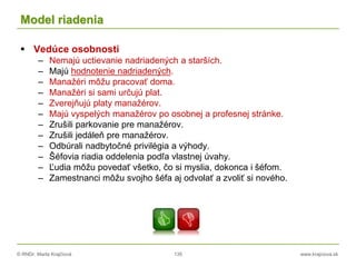 © RNDr. Marta Krajčíová 135 www.krajciova.sk
Model riadenia
 Vedúce osobnosti
– Nemajú uctievanie nadriadených a starších.
– Majú hodnotenie nadriadených.
– Manažéri môžu pracovať doma.
– Manažéri si sami určujú plat.
– Zverejňujú platy manažérov.
– Majú vyspelých manažérov po osobnej a profesnej stránke.
– Zrušili parkovanie pre manažérov.
– Zrušili jedáleň pre manažérov.
– Odbúrali nadbytočné privilégia a výhody.
– Šéfovia riadia oddelenia podľa vlastnej úvahy.
– Ľudia môžu povedať všetko, čo si myslia, dokonca i šéfom.
– Zamestnanci môžu svojho šéfa aj odvolať a zvoliť si nového.
 