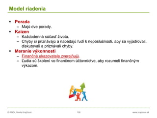 © RNDr. Marta Krajčíová 139 www.krajciova.sk
Model riadenia
 Porada
– Majú dve porady.
 Kaizen
– Každodenná súčasť života.
– Chyby si priznávajú a nabádajú ľudí k neposlušnosti, aby sa vyjadrovali,
diskutovali a priznávali chyby.
 Meranie výkonnosti
– Finančné ukazovatele zverejňujú.
– Ľudia sú školení vo finančnom účtovníctve, aby rozumeli finančným
výkazom.
 
