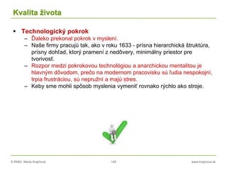 © RNDr. Marta Krajčíová 145 www.krajciova.sk
Kvalita života
 Technologický pokrok
– Ďaleko prekonal pokrok v myslení.
– Naše firmy pracujú tak, ako v roku 1633 - prísna hierarchická štruktúra,
prísny dohľad, ktorý pramení z nedôvery, minimálny priestor pre
tvorivosť.
– Rozpor medzi pokrokovou technológiou a anarchickou mentalitou je
hlavným dôvodom, prečo na modernom pracovisku sú ľudia nespokojní,
trpia frustráciou, sú nepružní a majú stres.
– Keby sme mohli spôsob myslenia vymeniť rovnako rýchlo ako stroje.
 