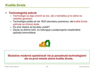 © RNDr. Marta Krajčíová 146 www.krajciova.sk
Kvalita života
 Technologický pokrok
– Technológie sa dajú zmeniť za noc, ale s mentalitou je to úloha na
niekoľko generácií.
– Technológia prešla od rok 1633 obrovskou premenou, ale kvalita života
ustrnula na mŕtvom bode.
– Čo sme vlastne od tej doby urobili?
– Zaryto sa držíme toho, čo nefunguje a podporujeme neoptimálne
spôsoby komunikácie.
Skutočne moderná spoločnosť nie je posadnutá technológiami
ale na prvé miesto stavia kvalitu života.
 