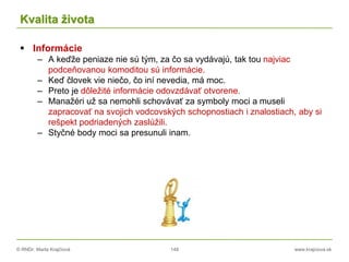 © RNDr. Marta Krajčíová 148 www.krajciova.sk
Kvalita života
 Informácie
– A keďže peniaze nie sú tým, za čo sa vydávajú, tak tou najviac
podceňovanou komoditou sú informácie.
– Keď človek vie niečo, čo iní nevedia, má moc.
– Preto je dôležité informácie odovzdávať otvorene.
– Manažéri už sa nemohli schovávať za symboly moci a museli
zapracovať na svojich vodcovských schopnostiach i znalostiach, aby si
rešpekt podriadených zaslúžili.
– Styčné body moci sa presunuli inam.
 