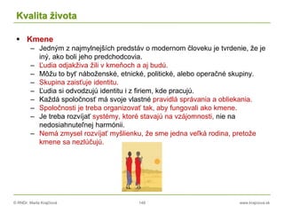 © RNDr. Marta Krajčíová 149 www.krajciova.sk
Kvalita života
 Kmene
– Jedným z najmylnejších predstáv o modernom človeku je tvrdenie, že je
iný, ako boli jeho predchodcovia.
– Ľudia odjakživa žili v kmeňoch a aj budú.
– Môžu to byť náboženské, etnické, politické, alebo operačné skupiny.
– Skupina zaisťuje identitu.
– Ľudia si odvodzujú identitu i z firiem, kde pracujú.
– Každá spoločnosť má svoje vlastné pravidlá správania a obliekania.
– Spoločnosti je treba organizovať tak, aby fungovali ako kmene.
– Je treba rozvíjať systémy, ktoré stavajú na vzájomnosti, nie na
nedosiahnuteľnej harmónii.
– Nemá zmysel rozvíjať myšlienku, že sme jedna veľká rodina, pretože
kmene sa nezlúčujú.
 