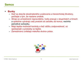 © RNDr. Marta Krajčíová 15 www.krajciova.sk
Semco
 Bunky
– Keď sa zbavíte skostnateného uvažovania a hierarchickej štruktúry,
počítajte s tým, že nastane zmätok.
– Stroje sú umiestnené nepravidelne, ľudia pracujú v skupinkách a tímoch
a spoločne vytvárajú celý produkt od začiatku do konca, nechrlia
jednotlivé súčiastky.
– Majú lepšie možnosti kontroly a tiež väčšiu zodpovednosť, sú
spokojnejší a produkty sú lepšie.
– Zamestnanci zvládajú niekoľko druhov práce.
 