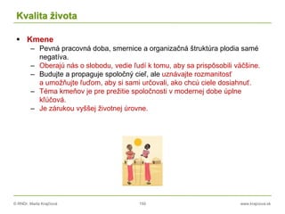 © RNDr. Marta Krajčíová 150 www.krajciova.sk
Kvalita života
 Kmene
– Pevná pracovná doba, smernice a organizačná štruktúra plodia samé
negatíva.
– Oberajú nás o slobodu, vedie ľudí k tomu, aby sa prispôsobili väčšine.
– Budujte a propaguje spoločný cieľ, ale uznávajte rozmanitosť
a umožňujte ľuďom, aby si sami určovali, ako chcú ciele dosiahnuť.
– Téma kmeňov je pre prežitie spoločnosti v modernej dobe úplne
kľúčová.
– Je zárukou vyššej životnej úrovne.
 
