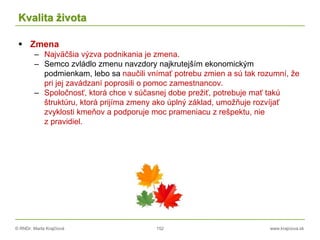 © RNDr. Marta Krajčíová 152 www.krajciova.sk
Kvalita života
 Zmena
– Najväčšia výzva podnikania je zmena.
– Semco zvládlo zmenu navzdory najkrutejším ekonomickým
podmienkam, lebo sa naučili vnímať potrebu zmien a sú tak rozumní, že
pri jej zavádzaní poprosili o pomoc zamestnancov.
– Spoločnosť, ktorá chce v súčasnej dobe prežiť, potrebuje mať takú
štruktúru, ktorá prijíma zmeny ako úplný základ, umožňuje rozvíjať
zvyklosti kmeňov a podporuje moc prameniacu z rešpektu, nie
z pravidiel.
 