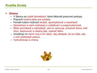 © RNDr. Marta Krajčíová 153 www.krajciova.sk
Kvalita života
 Zmena
– V Semcu sa vzdali obmedzení, ktoré diktovali pracovné postupy.
– Pripravili úrodnú pôdu pre rozdiely.
– Ponúkli ľuďom možnosť skúšať, spochybňovať a nesúhlasiť.
– Zamestnaci si sami rozhodujú o vzdelávaní a svojej budúcnosti.
– Môžu prichádzať a odchádzať, ako im vyhovuje, pracovať doma, keď
chcú, stanovovať si vlastný plat, vyberať šéfov.
– Umožňujú im meniť svoj a ich názor, aby dokázali, že sa mýlia, aby
v nich prebúdzali pokoru.
– Vychutnávajú si zmeny.
 