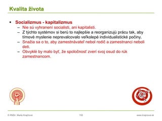 © RNDr. Marta Krajčíová 155 www.krajciova.sk
Kvalita života
 Socializmus - kapitalizmus
– Nie sú vyhranení socialisti, ani kapitalisti.
– Z týchto systémov si berú to najlepšie a reorganizujú prácu tak, aby
tímové myslenie neprevalcovalo veľkolepé individualistické počiny.
– Snažia sa o to, aby zamestnávateľ nebol rodič a zamestnanci neboli
deti.
– Obvyklé by malo byť, že spoločnosť zverí svoj osud do rúk
zamestnancom.
 