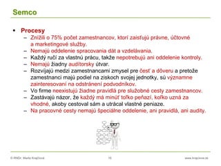 © RNDr. Marta Krajčíová 16 www.krajciova.sk
Semco
 Procesy
– Znížili o 75% počet zamestnancov, ktorí zaisťujú právne, účtovné
a marketingové služby.
– Nemajú oddelenie spracovania dát a vzdelávania.
– Každý ručí za vlastnú prácu, takže nepotrebujú ani oddelenie kontroly.
– Nemajú žiadny audítorsky útvar.
– Rozvíjajú medzi zamestnancami zmysel pre česť a dôveru a pretože
zamestnanci majú podiel na ziskoch svojej jednotky, sú významne
zainteresovaní na odstránení podvodníkov.
– Vo firme neexistujú žiadne pravidlá pre služobné cesty zamestnancov.
– Zastávajú názor, že každý má minúť toľko peňazí, koľko uzná za
vhodné, akoby cestoval sám a utrácal vlastné peniaze.
– Na pracovné cesty nemajú špeciálne oddelenie, ani pravidlá, ani audity.
 