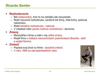 © RNDr. Marta Krajčíová 161 www.krajciova.sk
Ricardo Semler
 Rozhodovanie
– Bol zodpovedný, hoci to na začiatku tak nevyzeralo.
– Robil rozumné rozhodnutia, navštívil iné firmy, čítal knihy, počúval
robotníkov.
– Robil odvážne rozhodnutia - riskoval.
– V mladosti robil vysoko rizikové rozhodnutia - akvizície.
 Zmeny
– Rozmýšľal o firme a robil v nej veľké zmeny.
– Riadil firmu v ťažkých ekonomických podmienkach Brazílie - delil
a spájal Semco.
 Zrelosť
– Popísal svoj život vo firme - dosiahol zrelosť.
– V roku 1990 sa stal podnikateľom roka.
 