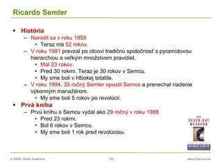 © RNDr. Marta Krajčíová 162 www.krajciova.sk
Ricardo Semler
 História
– Narodil sa v roku 1959
• Teraz má 52 rokov.
– V roku 1981 prevzal po otcovi tradičnú spoločnosť s pyramídovou
hierarchiou a veľkým množstvom pravidiel.
• Mal 23 rokov.
• Pred 30 rokmi. Teraz je 30 rokov v Semcu.
• My sme boli v hlbokej totalite.
– V roku 1994, 35 ročný Semler opustil Semco a prenechal riadenie
výkonným manažérom.
• My sme boli 5 rokov po revolúcii.
 Prvá kniha
– Prvú knihu o Semcu vydal ako 29 ročný v roku 1988
• Pred 23 rokmi.
• Bol 6 rokov v Semcu.
• My sme boli 1 rok pred revolúciou.
 