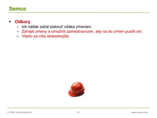 © RNDr. Marta Krajčíová 18 www.krajciova.sk
Semco
 Odbory
– Ich nátlak začal slabnúť vďaka zmenám.
– Zahájili zmeny a umožnili zamestnancom, aby sa do zmien pustili oni.
– Všetci sa cítia slobodnejšie.
 