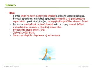 © RNDr. Marta Krajčíová 19 www.krajciova.sk
Semco
 Rast
– Semco trhali na kusy a znovu ho skladali a dosiahli veľkého pokroku.
– Prevzali spoločnosť na pokraji úpadku a premenili ju na prosperujúcu
organizáciu - predovšetkým tým, že neplytvali najväčším zdrojom: ľuďmi.
– Semco sa rozrástlo až na šesťnásobok a to navzdory recesii, inflácii
a chaotickému prístupu k národnej ekonomike.
– Produktivita stúpla skoro 7krát.
– Zisky sa zvýšili 5krát.
– Semco sa zlepšilo k lepšiemu, aj ľudia v ňom.
 