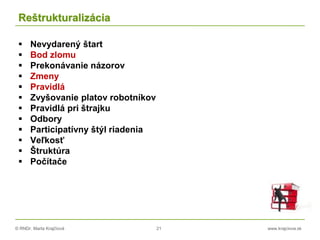 © RNDr. Marta Krajčíová 21 www.krajciova.sk
Reštrukturalizácia
 Nevydarený štart
 Bod zlomu
 Prekonávanie názorov
 Zmeny
 Pravidlá
 Zvyšovanie platov robotníkov
 Pravidlá pri štrajku
 Odbory
 Participatívny štýl riadenia
 Veľkosť
 Štruktúra
 Počítače
 