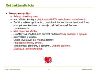 © RNDr. Marta Krajčíová 22 www.krajciova.sk
Reštrukturalizácia
 Nevydarený štart
– Prísny, direktívny otec.
– Na začiatku kariéry v piatok vyhodil 60% vrcholového manažmentu.
– Začali s veľkou byrokraciou, pravidlami, šanónmi a zachraňovali firmu
pred pádom, kontrolou a presným príchodom a odchodom
zamestnancov.
– Mali papier na všetko.
– Návštevy sa chodili k nim pozerať na ten úžasný poriadok a systém.
– Boli vzorom v Brazílii.
– Chceli investovať pol milióna dolárov.
– Pri podpise zmluvy omdlel.
– Tvrdá práca, problémy s odbormi ....fyzické zrútenie.
– Diagnóza - chronický stres.
 