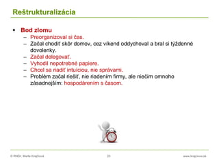 © RNDr. Marta Krajčíová 23 www.krajciova.sk
Reštrukturalizácia
 Bod zlomu
– Preorganizoval si čas.
– Začal chodiť skôr domov, cez víkend oddychoval a bral si týždenné
dovolenky.
– Začal delegovať.
– Vyhodil nepotrebné papiere.
– Chcel sa riadiť intuíciou, nie správami.
– Problém začal riešiť, nie riadením firmy, ale niečim omnoho
zásadnejším: hospodárením s časom.
 