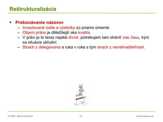 © RNDr. Marta Krajčíová 24 www.krajciova.sk
Reštrukturalizácia
 Prekonávanie názorov
– Investované úsilie a výsledky sú priamo úmerné.
– Objem práce je dôležitejší ako kvalita.
– V práci je to teraz nejaké divné, potrebujem tam stráviť viac času, kým
sa situácia ukľudní.
– Strach z delegovania a ruka v ruke s tým strach z nenahraditeľnosti.
 