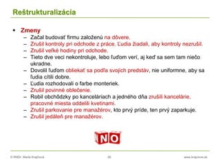 © RNDr. Marta Krajčíová 26 www.krajciova.sk
Reštrukturalizácia
 Zmeny
– Začal budovať firmu založenú na dôvere.
– Zrušil kontroly pri odchode z práce. Ľudia žiadali, aby kontroly nezrušil.
– Zrušil veľké hodiny pri odchode.
– Tieto dve veci nekontroluje, lebo ľuďom verí, aj keď sa sem tam niečo
ukradne.
– Dovolil ľuďom obliekať sa podľa svojich predstáv, nie uniformne, aby sa
ľudia cítili dobre.
– Ľudia rozhodovali o farbe monteriek.
– Zrušil povinné oblečenie.
– Robil obchôdzky po kanceláriach a jedného dňa zrušili kancelárie,
pracovné miesta oddelili kvetinami.
– Zrušil parkovanie pre manažérov, kto prvý príde, ten prvý zaparkuje.
– Zrušil jedáleň pre manažérov.
 