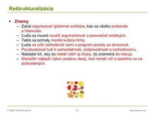 © RNDr. Marta Krajčíová 28 www.krajciova.sk
Reštrukturalizácia
 Zmeny
– Začal organizovať týždenné schôdze, kde sa všetko preberalo
a hlasovalo.
– Ľudia sa museli naučiť argumentovať a presviečať ostatných.
– Takto sa pomaly menila kultúra firmy.
– Ľudia sa učili rozhodovať sami a program porady sa skracoval.
– Povzbudzoval ľudí k samostatnosti, zodpovednosti a rozhodovaniu.
– Nabádal ich, aby sa nebáli robiť aj chyby, čo znamená že riskujú.
– Manažér najlepší výkon podáva vtedy, keď nerobí nič a spolieha sa na
podriadených.
 