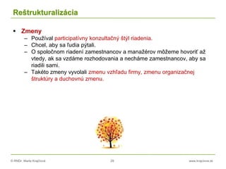 © RNDr. Marta Krajčíová 29 www.krajciova.sk
Reštrukturalizácia
 Zmeny
– Používal participatívny konzultačný štýl riadenia.
– Chcel, aby sa ľudia pýtali.
– O spoločnom riadení zamestnancov a manažérov môžeme hovoriť až
vtedy, ak sa vzdáme rozhodovania a necháme zamestnancov, aby sa
riadili sami.
– Takéto zmeny vyvolali zmenu vzhľadu firmy, zmenu organizačnej
štruktúry a duchovnú zmenu.
 