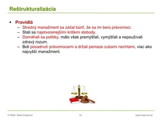 © RNDr. Marta Krajčíová 33 www.krajciova.sk
Reštrukturalizácia
 Pravidlá
– Stredný manažment sa začal búriť, že sa im berú právomoci.
– Stali sa najotvorenejšími kritikmi slobody.
– Domáhali sa politiky, málo však premýšľali, vymýšľali a nepoužívali
zdravý rozum.
– Boli posadnutí právomocami a držali peniaze zubami nechtami, viac ako
najvyšší manažment.
 