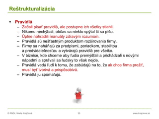 © RNDr. Marta Krajčíová 35 www.krajciova.sk
Reštrukturalizácia
 Pravidlá
– Začali písať pravidlá, ale postupne ich všetky stiahli.
– Nikomu nechýbali, občas sa niekto spýtal či sa píšu.
– Úplne nahradili manuály zdravým rozumom.
– Pravidlá sú nešťastným produktom rozširovania firmy.
– Firmy sa naháňajú za predpismi, poriadkom, stabilitou
a predvidateľnosťou a vytvárajú pravidlá pre všetko.
– V biznise, kde chceme aby ľudia premýšľali a prichádzali s novými
nápadmi a správali sa ľudsky to však nejde.
– Pravidlá vedú ľudí k tomu, že zabúdajú na to, že ak chce firma prežiť,
musí byť tvorivá a prispôsobivá.
– Pravidlá ju spomaľujú.
 