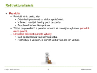 © RNDr. Marta Krajčíová 36 www.krajciova.sk
Reštrukturalizácia
 Pravidlá
– Pravidlá sú tu preto, aby:
• Odvádzali pozornosť od cieľov spoločnosti.
• V šéfoch rozvíjali falošný pocit bezpečia.
• Zásobovali účtovníkov prácou.
– Túžba po pravidlách a potreba inovácií sa navzájom vylučuje: poriadok
alebo pokrok.
– Likvidácia pravidiel má tieto výhody:
• Ľudi sa rozhodujú viac sami za seba.
• Rozhodujú o veciach, o ktorých vedia viac ako ich vedúci.
 
