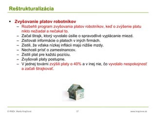 © RNDr. Marta Krajčíová 37 www.krajciova.sk
Reštrukturalizácia
 Zvyšovanie platov robotníkov
– Rozbehli program zvyšovania platov robotníkov, keď o zvýšenie platu
nikto nežiadal a nečakal to.
– Začal štrajk, ktorý vyvolalo úsilie o spravodlivé vyplácanie miezd.
– Zisťovali informácie o platoch v iných firmách.
– Zistili, že vďaka nízkej inflácii majú nižšie mzdy.
– Nechceli prísť o zamestnancov.
– Zistili plat pre každú pozíciu.
– Zvyšovali platy postupne.
– V jednej továrni zvýšili platy o 40% a v inej nie, čo vyvolalo nespokojnosť
a začali štrajkovať.
 