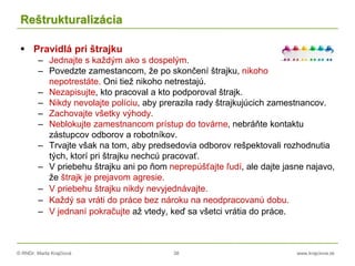 © RNDr. Marta Krajčíová 38 www.krajciova.sk
Reštrukturalizácia
 Pravidlá pri štrajku
– Jednajte s každým ako s dospelým.
– Povedzte zamestancom, že po skončení štrajku, nikoho
nepotrestáte. Oni tiež nikoho netrestajú.
– Nezapisujte, kto pracoval a kto podporoval štrajk.
– Nikdy nevolajte políciu, aby prerazila rady štrajkujúcich zamestnancov.
– Zachovajte všetky výhody.
– Neblokujte zamestnancom prístup do továrne, nebráňte kontaktu
zástupcov odborov a robotníkov.
– Trvajte však na tom, aby predsedovia odborov rešpektovali rozhodnutia
tých, ktorí pri štrajku nechcú pracovať.
– V priebehu štrajku ani po ňom neprepúšťajte ľudí, ale dajte jasne najavo,
že štrajk je prejavom agresie.
– V priebehu štrajku nikdy nevyjednávajte.
– Každý sa vráti do práce bez nároku na neodpracovanú dobu.
– V jednaní pokračujte až vtedy, keď sa všetci vrátia do práce.
 