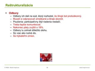© RNDr. Marta Krajčíová 39 www.krajciova.sk
Reštrukturalizácia
 Odbory
– Odbory ich dali na súd, ktorý rozhodol, že štrajk bol protizákonný.
– Museli si odpracovať zmeškané a štrajk skončil.
– Poučenia: participatívny štýl riadenia nestačí.
– Treba lepšie komunikovať.
– Nakoniec platy zvýšili o 18%.
– Odbory tu zohrali dôležitú úlohu.
– Sú viac ako nutné zlo.
– Sú hýbateľmi zmien.
 