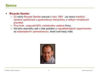 © RNDr. Marta Krajčíová 4 www.krajciova.sk
Semco
 Ricardo Semler
– 23 ročný Ricardo Semler prevzal v roku 1981 - po otcovi tradičnú
výrobnú spoločnosť s pyramídovou hierarchiou a veľkým množstvom
pravidiel.
– Prvý krok - prepustil 60% vrcholového vedenia firmy.
– Od toho okamžiku stál v čele jedného z najradikálnejších experimentov
so sebariadením zamestnancov, ktoré svet kedy videl.
 