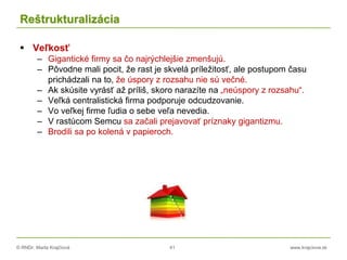 © RNDr. Marta Krajčíová 41 www.krajciova.sk
Reštrukturalizácia
 Veľkosť
– Gigantické firmy sa čo najrýchlejšie zmenšujú.
– Pôvodne mali pocit, že rast je skvelá príležitosť, ale postupom času
prichádzali na to, že úspory z rozsahu nie sú večné.
– Ak skúsite vyrásť až príliš, skoro narazíte na „neúspory z rozsahu“.
– Veľká centralistická firma podporuje odcudzovanie.
– Vo veľkej firme ľudia o sebe veľa nevedia.
– V rastúcom Semcu sa začali prejavovať príznaky gigantizmu.
– Brodili sa po kolená v papieroch.
 