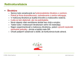 © RNDr. Marta Krajčíová 42 www.krajciova.sk
Reštrukturalizácia
 Štruktúra
– Semco bolo označované za funkcionalistickú štruktúru s centrom.
– Pokiaľ je firma diverzifikovaná, rozhodovanie z centra nefunguje.
– V maticovej štruktúre je dualita líniového a maticového vedenia.
– Ľudia sú tam diplomati, ale nie podnikatelia.
– Nové nápady však nemôžeme skúšať bez chýb a omylov.
– Takže ľudia v maticových štruktúrach veľmi nič neskúšajú.
– Najprv experimentovali s maticovou štruktúrou, potom vytvorili nezávislé
obchodné jednotky - divízie a každá mala GR.
– Chceli podporiť súťaživosť a dúfali, že konkurencia bude zdravá.
 