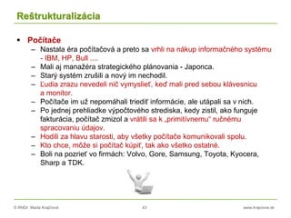 © RNDr. Marta Krajčíová 43 www.krajciova.sk
Reštrukturalizácia
 Počítače
– Nastala éra počítačová a preto sa vrhli na nákup informačného systému
- IBM, HP, Bull ....
– Mali aj manažéra strategického plánovania - Japonca.
– Starý systém zrušili a nový im nechodil.
– Ľudia zrazu nevedeli nič vymyslieť, keď mali pred sebou klávesnicu
a monitor.
– Počítače im už nepomáhali triediť informácie, ale utápali sa v nich.
– Po jednej prehliadke výpočtového strediska, kedy zistil, ako funguje
fakturácia, počítač zmizol a vrátili sa k „primitívnemu“ ručnému
spracovaniu údajov.
– Hodili za hlavu starosti, aby všetky počítače komunikovali spolu.
– Kto chce, môže si počítač kúpiť, tak ako všetko ostatné.
– Boli na pozrieť vo firmách: Volvo, Gore, Samsung, Toyota, Kyocera,
Sharp a TDK.
 