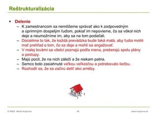 © RNDr. Marta Krajčíová 46 www.krajciova.sk
Reštrukturalizácia
 Delenie
– K zamestnancom sa nemôžeme správať ako k zodpovedným
a úprimným dospelým ľuďom, pokiaľ im nepovieme, čo sa vôkol nich
deje a neumožníme im, aby sa na tom podieľali.
– Docielime to tak, že každá prevádzka bude taká malá, aby ľudia mohli
mať prehľad o tom, čo sa deje a mohli sa angažovať.
– V malej továrni sa všetci poznajú podľa mena, preberajú spolu plány
a postupy.
– Majú pocit, že na nich záleží a že niekam patria.
– Semco bolo zasiahnuté veľkou veľkosťou a potrebovalo liečbu.
– Rozhodli sa, že sa začnú deliť ako améby.
 