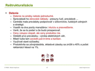 © RNDr. Marta Krajčíová 47 www.krajciova.sk
Reštrukturalizácia
 Delenie
– Delenie na améby nebolo jednoduché.
– Sprevádzali ho obrovské náklady - presuny ľudí, prevádzok ...
– Centrála mala prevádzky podporovať v účtovníctve, ľudských zdrojoch
a stratégii.
– Vsadili na dva pocity manažérov: intuíciu a presvedčenie.
– Verili, že sa to podarí a že budú prosperovať.
– Ceny vstupov stúpali, ale ceny produktov nie.
– Oddelili prvú prevádzku - výroba elektrických váh.
– Mladí ľudia tam zaviedli just-in-time a kanban.
– Využívali staré súčiastky.
– Produktivita sa zdvojnásobila, skladové zásoby sa znížili o 40% a počet
reklamácií klesol na 1%.
 