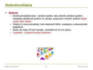 © RNDr. Marta Krajčíová 49 www.krajciova.sk
Reštrukturalizácia
 Delenie
– Druhá prevádzka bola - výroba myčiek, kde zmenili výrobný systém,
súčiastky skladovali priamo vo výrobe, pracovali v tímoch, pričom každý
vedel robiť všetko.
– Všetky tri nové prevádzky mali vlastných šéfov, predajcov a ekonomické
oddelenie.
– Zistili, že majú 10 ľudí navyše - preradili ich na inú prácu.
– Výsledok - zvýšená kvality produktov.
 