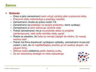 © RNDr. Marta Krajčíová 5 www.krajciova.sk
Semco
 Sloboda
– Dnes si jeho zamestnanci sami určujú výrobný plán a pracovnú dobu.
– Pracovnú dobu nekontrolujú a prezčasy neriešia.
– Zamestnanci chodia do práce medzi 7-9.
– Zamestnanci sa podieľajú na dizajne produktov, ktoré vyrábajú.
– Zamestnanci si sami stanovujú výrobné ciele.
– Pokiaľ zamestnanec nie je na produkte alebo na projekte
zainteresovaný, také úsilie nemôže nikdy uspieť.
– Riadia sa zásadou, že ľudia sa nemajú zapájať do ničoho, čo naozaj
nechcú robiť.
– Pokiaľ má firma dosahovať vynikajúce výsledky, zamestnanci musia byť
uistení v tom, že ich najdôležitejšou prioritou je ich osobný záujem, nie
záujem firmy.
– Šéfovia riadia oddelenia podľa vlastnej úvahy.
– Do ich obchodnej stratégie im nikto nezasahuje.
 