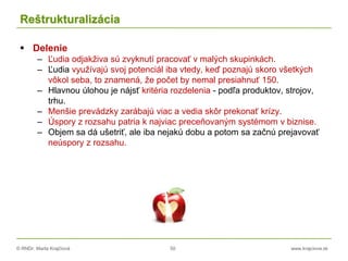 © RNDr. Marta Krajčíová 50 www.krajciova.sk
Reštrukturalizácia
 Delenie
– Ľudia odjakživa sú zvyknutí pracovať v malých skupinkách.
– Ľudia využívajú svoj potenciál iba vtedy, keď poznajú skoro všetkých
vôkol seba, to znamená, že počet by nemal presiahnuť 150.
– Hlavnou úlohou je nájsť kritéria rozdelenia - podľa produktov, strojov,
trhu.
– Menšie prevádzky zarábajú viac a vedia skôr prekonať krízy.
– Úspory z rozsahu patria k najviac preceňovaným systémom v biznise.
– Objem sa dá ušetriť, ale iba nejakú dobu a potom sa začnú prejavovať
neúspory z rozsahu.
 