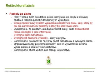 © RNDr. Marta Krajčíová 56 www.krajciova.sk
Reštrukturalizácia
 Podiely zo zisku
– Roky 1986 a 1987 boli dobré, preto rozmýšľali, že odíjdu z aktívnej
služby a rozdelia podiel z dosiahnutých výsledkov.
– Chceli zaviesť nový systém vyplácania podielov zo zisku, taký, ktorý by
bol pre zamestnancov čitateľný a ktorý by spravovali sami.
– Uvedomili si, že predtým, ako budú zdieľať zisky, bude treba zdieľať
niečo cennejšie a síce informácie.
– Zverejnili platy manažérov.
– Zverejňovali finančné výsledky - zisky a príjmy.
– Zamestnanci poukazovali na veľký počet manažérov s vysokými platmi.
– Organizovali kurzy pre zamestnancov, kde im vysvetľovali súvahu,
výkaz ziskov a strát a výkaz cash flow.
– Zamestnanci chceli vedieť, ako falšujú účtovníctvo.
 