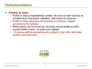 © RNDr. Marta Krajčíová 57 www.krajciova.sk
Reštrukturalizácia
 Podiely zo zisku
– Podiel zo zisku je kapitalistický vynález, ale musí sa robiť súčasne so
zverejňovaním finančných výsledkov, ináč stráca na význame.
– Podiel zo zisku neprinesie zamestnancom motiváciu, naopak,
zamestnanci ho vyžadujú.
– Riešili otázku, kto by to mal byť, kto bude určovať podiel zo zisku
a podľa akého vzorca - čo bude tvoriť základ?
– 1,5 roka sa radili so zamestnacami aj odbormi, akú veľkú časť zisku
rozdelia zamestnancom.
 