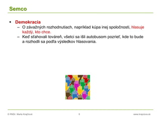 © RNDr. Marta Krajčíová 6 www.krajciova.sk
Semco
 Demokracia
– O závažných rozhodnutiach, napríklad kúpa inej spoločnosti, hlasuje
každý, kto chce.
– Keď sťahovali továreň, všetci sa išli autobusom pozrieť, kde to bude
a rozhodli sa podľa výsledkov hlasovania.
 